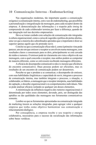 38
MARKETING
EMPRESARIAL
10 Comunicação Interna - Endomarketing
Nas organizações modernas, tão importante quanto a comunicação
exógena é a comunicação interna, com o uso do endomarketing, que possibilita
a personalização e integralização da mensagem, para cada receptor dentro da
empresa. A democratização das informações e o respeito pelo timing de
compreensão de cada colaborador termina por fazer a diferença, quando de
sua integração real nas decisões empresariais.
Deve-se tomar cuidado com soluções de comunicação não integradas
à cultura organizacional, como a caixa de sugestão e política de portas abertas,
uma vez que a maioria dos subordinados aprendeu que o importante é dizer ao
superior apenas aquilo que ele pretende ouvir.
Conclui-se que a comunicação eficaz não é, como à primeira vista pode
parecer, um ato em que emissor e receptor se envolvem numa mensagem, com
resultados claros e consensuais para os dois, principalmente se está cercada
de ruídos e rumores. O emissor pode ter claramente em vista o objetivo de sua
mensagem, com a qual concorda o receptor, mas ambos podem se comportar
de maneira diferente, como se estivessem recebendo mensagens diferentes.
A eficácia do desempenho comunicativo não é o mesmo que eficiência
do encontro comunicativo. Duas pessoas podem ser eficientes, mas os
resultados de um encontro de comunicação podem ser desastrosos.
Percebe-se que o produto a se comunicar, o desempenho do emissor,
com suas habilidades lingüísticas e capacidade de ouvir, integram o processo
de comunicação interna, mas também integram o processo, a situação, o
colaborador, os líderes, a mensagem que o receptor interpreta, suas habilidades
de captação, o desenho organizacional e os comportamentos individuais. Não
se pode analisar eficácia isolando-se qualquer um desses elementos.
A minimização da influência negativa dos rumores organizacionais é
determinada por todos esses elementos, devendo, pois, ser distinguida das
aptidões ou das qualidades das mensagens nas ferramentas comunicativas
somente.
Lembre-se que as ferramentas apresentadas na comunicação integrada
de marketing trazem as soluções integradas, para agregar valor a qualquer
empresa que tenha como objetivo harmonizar sua comunicação e
relacionamento dialógico.
Por conseqüência, a empresa recebe o seu respeito e energia
colaborativa, necessários para o sucesso da socialização das informações
sobre bases verídicas.
 