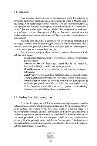 39
COLEÇÃO
GESTÃO
EMPRESARIAL
11 Marca
Para mostrar a importância da comunicação integrada de marketing na
formação deste ativo organizacional, a pergunta que se faz é: Quanto vale o
seu nome? A resposta do leitor, possivelmente, será um valor imensurável. A
nova pergunta é: Por quê? Pelo respeito adquirido por meio do seu trabalho e
estudo? Por ser um bom pai, mãe ou cidadão? Por compreender os demais,
seus valores, crenças idiossincrasias? Por ser honesto e verdadeiro e ter
tradição adquiridos durante toda uma vida? Possivelmente por tudo isto e um
pouco mais!
Fazendo uma analogia, a comunicação integrada de marketing é a
estratégia utilizada para desenvolver, posicionar, informar e lembrar a todo o
mercado os valores, princípios, benefícios e soluções gerados pelas empresas,
representados por suas respectivas marcas.
Apresentam-se, a seguir, alguns métodos e critérios de mensuração do
valor de uma marca:
• Interbrand: liderança, tempo, crescimento, vendas, comunicação,
proteção legal.
• Financial World: liderança, estabilidade de mercado,
internacionalização, tendências, apoio, proteção.
• Branddynamics: presença, relevância, performance, vantagem e
fidelização.
• Equitrend: projeção, qualidade percebida, satisfação na utilização.
• Young & Rubicam: diferenciação, relevância, estima, familiaridade.
• Brand Finance: tempo de mercado, distribuição, participação de
mercado, posição de mercado, taxa de crescimento das vendas,
Price Premium, elasticidade de preço, gastos com marketing,
Awareness da publicidade, Awareness da marca.
12 Soluções Estratégicas
A melhor forma de exemplificar as soluções estratégicas proporcionadas
pela comunicação integrada de marketing está no caso do hipermercado “Beta”.
Seus gestores mercadológicos, buscando ampliar a comunicação e o
relacionamento com seus clientes, convidaram os melhores consumidores, e
os de maior potencial, para fazer parte de um clube VIP. Todos receberam um
pedido de permissão antecipado da empresa, explicando em detalhes como
seriam utilizadas, posteriormente, as informações coletadas. Foi oferecido um
cartão de relacionamento, que identificava os hábitos de compra, freqüência,
valores, reclamações e sugestões.
 