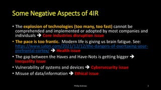 Some Negative Aspects of 4IR
• The explosion of technologies (too many, too fast) cannot be
comprehended and implemented or adopted by most companies and
individuals ➔ Core industries disruption issue
• The pace is too frantic. Modern life is giving us brain fatigue. See:
https://www.salon.com/2021/12/12/the-dangers-of-overtaxing-your-
prefrontal-cortex/ ➔ Health issue
• The gap between the Haves and Have-Nots is getting bigger ➔
Inequality issue
• Vulnerability of systems and devices ➔ Cybersecurity issue
• Misuse of data/information ➔ Ethical issue
Phillip Andrews 2
 