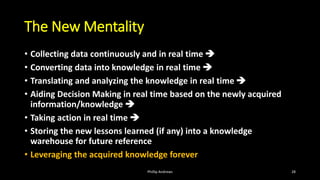 The New Mentality
• Collecting data continuously and in real time ➔
• Converting data into knowledge in real time ➔
• Translating and analyzing the knowledge in real time ➔
• Aiding Decision Making in real time based on the newly acquired
information/knowledge ➔
• Taking action in real time ➔
• Storing the new lessons learned (if any) into a knowledge
warehouse for future reference
• Leveraging the acquired knowledge forever
Phillip Andrews 28
 