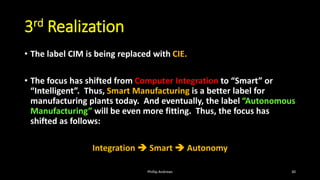 3rd Realization
• The label CIM is being replaced with CIE.
• The focus has shifted from Computer Integration to “Smart” or
“Intelligent”. Thus, Smart Manufacturing is a better label for
manufacturing plants today. And eventually, the label “Autonomous
Manufacturing” will be even more fitting. Thus, the focus has
shifted as follows:
Integration ➔ Smart ➔ Autonomy
Phillip Andrews 30
 