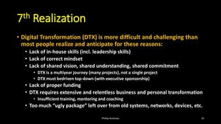 7th Realization
• Digital Transformation (DTX) is more difficult and challenging than
most people realize and anticipate for these reasons:
• Lack of in-house skills (incl. leadership skills)
• Lack of correct mindset
• Lack of shared vision, shared understanding, shared commitment
• DTX is a multiyear journey (many projects), not a single project
• DTX must bedriven top-down (with executive sponsorship)
• Lack of proper funding
• DTX requires extensive and relentless business and personal transformation
• Insufficient training, mentoring and coaching
• Too much “ugly package” left over from old systems, networks, devices, etc.
Phillip Andrews 35
 