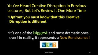 You’ve Heard Creative Disruption In Previous
Lectures, But Let’s Review It One More Time
•Upfront you must know that this Creative
Disruption is different
•It’s one of the biggest and most dramatic ones
ever! In reality, it represents a New Renaissance!
Phillip Andrews 37
 