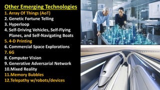 39
Other Emerging Technologies
1. Array Of Things (AoT)
2. Genetic Fortune Telling
3. Hyperloop
4. Self-Driving Vehicles, Self-Flying
Planes, and Self-Navigating Boats
5. 4-D Printing
6. Commercial Space Explorations
7. 6G
8. Computer Vision
9. Generative Adversarial Network
10.Mixed Reality
11.Memory Bubbles
12.Telepathy w/robots/devices
 