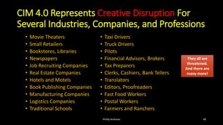 CIM 4.0 Represents Creative Disruption For
Several Industries, Companies, and Professions
• Movie Theaters
• Small Retailers
• Bookstores, Libraries
• Newspapers
• Job Recruiting Companies
• Real Estate Companies
• Hotels and Motels
• Book Publishing Companies
• Manufacturing Companies
• Logistics Companies
• Traditional Schools
• Taxi Drivers
• Truck Drivers
• Pilots
• Financial Advisors, Brokers
• Tax Preparers
• Clerks, Cashiers, Bank Tellers
• Translators
• Editors, Proofreaders
• Fast Food Workers
• Postal Workers
• Farmers and Ranchers
Phillip Andrews 48
They all are
threatened.
And there are
many more!
They all are
threatened.
And there are
many more!
 