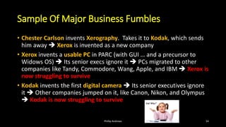 Sample Of Major Business Fumbles
• Chester Carlson invents Xerography. Takes it to Kodak, which sends
him away ➔ Xerox is invented as a new company
• Xerox invents a usable PC in PARC (with GUI … and a precursor to
Widows OS) ➔ Its senior execs ignore it ➔ PCs migrated to other
companies like Tandy, Commodore, Wang, Apple, and IBM ➔ Xerox is
now struggling to survive
• Kodak invents the first digital camera ➔ Its senior executives ignore
it ➔ Other companies jumped on it, like Canon, Nikon, and Olympus
➔ Kodak is now struggling to survive
Phillip Andrews 54
 