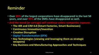 Reminder
• Over 85% of the largest corporations have disappeared in the last 50
years, and over 95% of the SMEs have disappeared as well.
• And the trend (or carnage) will continue unless companies espouse:
• The 4IR and CIM 4.0 (Smart Factories, Smart Businesses)
• Continuous Innovation/Invention
• Creative Disruption
• Digital Transformation (DTX)
• Key Technologies (viewing and leveraging them as strategic
weapons)
• Key Business and Manufacturing Approaches and Techniques
Phillip Andrews 57
 