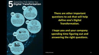 Phillip Andrews 76
There are other important
questions to ask that will help
define one’s Digital
Transformation.
I hope you and your company
spending time figuring out and
answering the right questions.
 