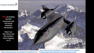 Phillip Andrews 77
https://blog.tmcnet.com/blog/rich-tehrani/e-commerce/digital-
transformation-helps-lockheed-martin-go-hypersonic.html
https://www.youtube.com/watch?v=wyvDCUtf_5o
You are leading
the DTX
movement and
the Fourth
Industrial
Revolution!
Keep it up.
Your future and
the country’s
future depend
on it!
 