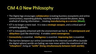 CIM 4.0 New Philosophy
• The Digital Age encourages collaboration (creating business ecosystems and online
communities), expanding globally, reaching markets around the planet, being
unafraid of sharing information … treating manufacturing as a service (MaaS).
• ICT is no longer a mere tool. It is now a strategic weapon, and a critical part of
competing globally.
• ICT is inescapably entwined with the environment we live in. It’s omnipresent and
ubiquitous (just like electricity). It enables omni-convergence.
• Connectivity is essential. Intelligence is essential. Improving QoL is essential.
• The barriers between our online (connected to the internet) and offline (outside
the digital sphere) worlds are fading; we now move within the maelstrom of the
“infosphere”, living an “onlife” (living simultaneously between both worlds).
Phillip Andrews 9
 