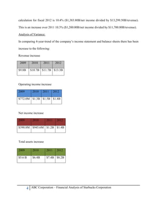 4 ABC Corporation – Financial Analysis of Starbucks Corporation
calculation for fiscal 2012 is 10.4% ($1,383.80B/net income divided by $13,299.50B/revenue).
This is an increase over 2011 10.3% ($1,200.00B/net income divided by $11,700.00B/revenue).
Analysis of Variance:
In comparing 4-year-trend of the company‟s income statement and balance sheets there has been
increase to the following:
Revenue increase
2009 2010 2011 2012
$9.8B $10.7B $11.7B $13.3B
Operating income increase
2009 2010 2011 2012
$772.0M $1.3B $1.5B $1.8B
Net income increase
2009 2010 2011 2012
$390.8M $945.6M $1.2B $1.4B
Total assets increase
2009 2010 2011 2012
$5.6 B $6.4B $7.4B $8.2B
 