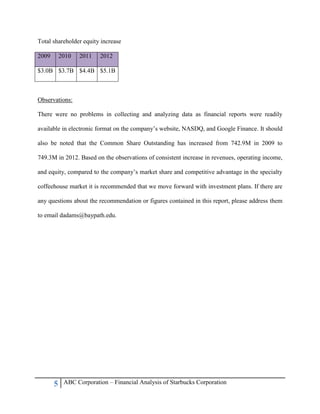5 ABC Corporation – Financial Analysis of Starbucks Corporation
Total shareholder equity increase
2009 2010 2011 2012
$3.0B $3.7B $4.4B $5.1B
Observations:
There were no problems in collecting and analyzing data as financial reports were readily
available in electronic format on the company‟s website, NASDQ, and Google Finance. It should
also be noted that the Common Share Outstanding has increased from 742.9M in 2009 to
749.3M in 2012. Based on the observations of consistent increase in revenues, operating income,
and equity, compared to the company‟s market share and competitive advantage in the specialty
coffeehouse market it is recommended that we move forward with investment plans. If there are
any questions about the recommendation or figures contained in this report, please address them
to email dadams@baypath.edu.
 
