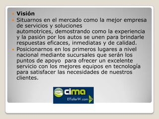    Visión
   Situarnos en el mercado como la mejor empresa
    de servicios y soluciones
    automotrices, demostrando como la experiencia
    y la pasión por los autos se unen para brindarle
    respuestas eficaces, inmediatas y de calidad.
   Posicionarnos en los primeros lugares a nivel
    nacional mediante sucursales que serán los
    puntos de apoyo para ofrecer un excelente
    servicio con los mejores equipos en tecnología
    para satisfacer las necesidades de nuestros
    clientes.
 