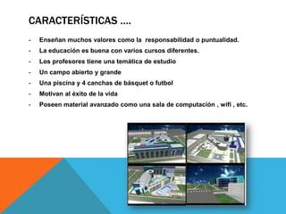 CARACTERÍSTICAS ….
- Enseñan muchos valores como la responsabilidad o puntualidad.
- La educación es buena con varios cursos diferentes.
- Los profesores tiene una temática de estudio
- Un campo abierto y grande
- Una piscina y 4 canchas de básquet o futbol
- Motivan al éxito de la vida
- Poseen material avanzado como una sala de computación , wifi , etc.
 