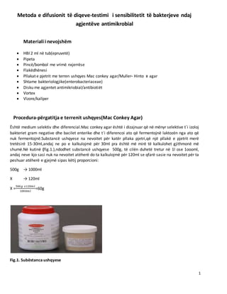 1
Metoda e difusionit të diqeve-testimi i sensibilitetit të bakterjeve ndaj
agjentëve antimikrobial
Materiali i nevojshëm
 HBI 2 ml në tub(epruvetë)
 Pipeta
 Pincë/bombol me vrimë nxjerrëse
 Flakëdhënesi
 Pllakat e pjetrit me terren ushqyes Mac conkey agar/Muller- Hinto ιι agar
 Shtame bakteriologjike(enterobacteriaceae)
 Disku me agjentet antimikriobial/antibiotiët
 Ѵortex
 Ѵizore/kallper
Procedura-përgatitja e terrenit ushqyes(Mac Conkey Agar)
Është medium selektiv dhe diferencial.Mac conkey agar është i dizajnuar që në mënyr selektive t΄i izoloj
bakteriet gram negative dhe bacilet enterike dhe t′i diferencoi ato që fermentojnë laktozën nga ato që
nuk fermentojnë.Substancë ushqyese na nevoitet për katër pllaka pjetri,që një pllakë e pjetrit merë
tretësirë 15-30ml,andaj ne po e kalkulojmë për 30ml pra është më mirë të kalkulohet gjithmonë më
shumë.Në kutinë (fig.1.),ndodhet substancë ushqyese 500g, të cilën duhetë tretur në 1l ose 1oooml,
andaj neve kjo sasi nuk na nevoitet atëherë do ta kalkulojmë për 120ml se qfarë sasie na nevoitet për ta
peshuar atëherë e gjejmë sipas këtij proporcioni:
500g → 1000ml
X → 120ml
X =
500𝑔 𝑥120𝑚𝑙
1000𝑚𝑙
=60g
Fig.1. Subëstanca ushqyese
 