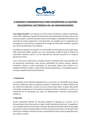 6 RAZONES FUNDAMENTALES PARA INCORPORAR LA GESTIÓN
DOCUMENTAL ELECTRÓNICA EN LAS ORGANIZACIONES
Lima, febrero del 2014.- Las empresas en el Perú vienen invirtiendo en sistemas tradicionales
como el ERP o CRM para la gestión de información estructurada (bases de datos, tablas, entre
otros) que ayuden a optimizar procesos internos. Sin embargo, la cantidad de información está
creciendo de manera exponencial y está generando una pesadilla para los especialistas de
tecnologías de la información, encargados de la entrega de información confiable y oportuna
para la toma de decisiones en las empresas.
El problema se presenta en la gestión ‘no estructurada’ de información (e-mails, papel, faxes,
PDFs, documentos Office, reportes, etc.), que representaría el 80% de todo el volumen de
información existente, y para lo cual las empresas han invertido muy poco en el manejo y
gestión de la misma.
Y por si fuera poco, el panorama se complica cuando se combinan estos nuevos desafíos con
los documentos tradicionales, como recursos compartidos de archivos, portales, registros,
formularios, informes y datos cuantitativos. Es aquí donde, Nelson Cano, Director y Cofundador de CIMA LA, explica, a través de 06 razones fundamentales, la necesidad de aplicar e
incorporar la gestión documental electrónica:

1. Colaboración:
Los empleados de los diferentes departamentos se encuentran con dificultades para trabajar
de forma colaborativa sobre los proyectos, dossieres y expedientes de trabajo, debido a que
sus criterios de clasificación y archivo no son los mismos para todos. Un gestor documental
centralizado proporciona las herramientas de búsqueda, facilita la localización, el acceso y el
tratamiento de los documentos por todos los departamentos: comercial, administración,
calidad, etc.
2. Seguridad:
Resulta complicado implantar las adecuadas medidas de seguridad en el acceso y en el
almacenamiento de los documentos en papel. Pueden deteriorarse, destruirse, ‘traspapelarse’
y ser accesibles de forma incontrolada. La gestión documental electrónica aporta la tecnología
que permite cumplir la normativa legal en materia de protección de datos y conservación de la
información, mediante controles de acceso y automatización de las copias de seguridad, backup y copias en remoto.

 