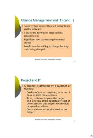 2
Abdisalam Issa-Salwe, Thames Valley University
3
Change Management and IT (cont…)
 A new system is more than just the hardware
and the software;
 It is also the people and organisational
considerations
 Significant new systems require cultural
change
 People are often willing to change, but they
resist being changed
Abdisalam Issa-Salwe, Thames Valley University
4
Project and IT
 A project is affected by a number of
factors:
 Quality of system required, in terms of
basic system requirements
 Time, both to complete the project,
and in terms of the opportunity cost of
time spent on this project which could
be spend on others
 Costs and resources allocated to the
project
 