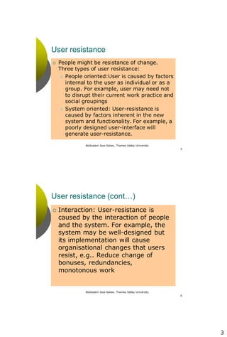 3
Abdisalam Issa-Salwe, Thames Valley University
5
User resistance
 People might be resistance of change.
Three types of user resistance:
 People oriented:User is caused by factors
internal to the user as individual or as a
group. For example, user may need not
to disrupt their current work practice and
social groupings
 System oriented: User-resistance is
caused by factors inherent in the new
system and functionality. For example, a
poorly designed user-interface will
generate user-resistance.
Abdisalam Issa-Salwe, Thames Valley University
6
User resistance (cont…)
 Interaction: User-resistance is
caused by the interaction of people
and the system. For example, the
system may be well-designed but
its implementation will cause
organisational changes that users
resist, e.g.. Reduce change of
bonuses, redundancies,
monotonous work
 