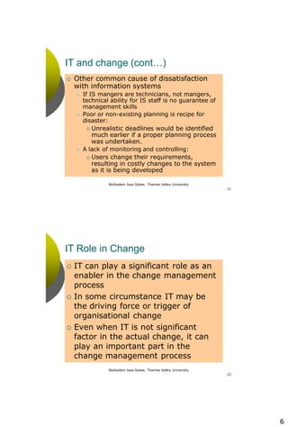 6
Abdisalam Issa-Salwe, Thames Valley University
11
IT and change (cont…)
 Other common cause of dissatisfaction
with information systems
 If IS mangers are technicians, not mangers,
technical ability for IS staff is no guarantee of
management skills
 Poor or non-existing planning is recipe for
disaster:
 Unrealistic deadlines would be identified
much earlier if a proper planning process
was undertaken.
 A lack of monitoring and controlling:
 Users change their requirements,
resulting in costly changes to the system
as it is being developed
Abdisalam Issa-Salwe, Thames Valley University
12
IT Role in Change
 IT can play a significant role as an
enabler in the change management
process
 In some circumstance IT may be
the driving force or trigger of
organisational change
 Even when IT is not significant
factor in the actual change, it can
play an important part in the
change management process
 