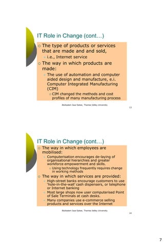 7
Abdisalam Issa-Salwe, Thames Valley University
13
IT Role in Change (cont…)
 The type of products or services
that are made and and sold,
 i.e., Internet service
 The way in which products are
made:
 The use of automation and computer
aided design and manufacture, e.i.
Computer Integrated Manufacturing
(CIM)
 CIM changed the methods and cost
profiles of many manufacturing process
Abdisalam Issa-Salwe, Thames Valley University
14
IT Role in Change (cont…)
 The way in which employees are
mobilised:
 Computerisation encourages de-laying of
organisational hierarchies and greater
workforce empowerment and skills.
 Using technology frequently requires change
in working methods
 The way in which services are provided:
 High-street banks encourage customers to use
‘hole-in-the-wall’ cash dispensers, or telephone
or Internet banking
 Most large shops now user computerised Point
of Sale Terminals at cash desks.
 Many companies use e-commerce selling
products and services over the Internet
 