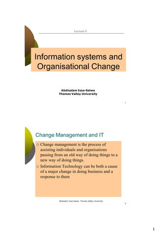 1
1
Lecture 9
Abdisalam Issa-Salwe
Thames Valley University
Information systems and
Organisational Change
Abdisalam Issa-Salwe, Thames Valley University
2
Change Management and IT
 Change management is the process of
assisting individuals and organisations
passing from an old way of doing things to a
new way of doing things.
 Information Technology can be both a cause
of a major change in doing business and a
response to them
 