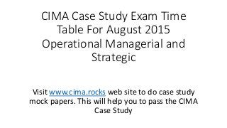 CIMA Case Study Exam Time
Table For August 2015
Operational Managerial and
Strategic
Visit www.cima.rocks web site to do case study
mock papers. This will help you to pass the CIMA
Case Study
 
