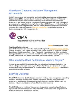 Overview of Chartered Institute of Management
Accountants
CIMA Training course and qualification is offered by Chartered Institute of Management
Accountants (CIMA) course in Dubai, Sharjah and Abudhabi and this is an UK based
professional body that offers professional training and qualification in Management
accountancy and related subjects. It is focused on accountants working in the industry and
provides ongoing support and training for its members. CIMA focuses on Industries offering
more than just accounting knowledge. You will not only be financially qualified but also be
professionally trained in developing business management capabilities of advising on
business strategy and risk management etc
Zabeel International is CIMA
Registered Tuition Provider
Zabeel International is one of the Top Institutes offering CIMA Certification training in Dubai,
Sharjah, Abudhabi, UAE. Zabeel is offering CIMA training in Dubai for more than 10years.
Zabeel uses official Kaplan Text + Exam Practice Kit material/books for CIMA certification
training and additional review materials like BPP etc. CIMA members obtain special benefits
to place them popular with leading companies, sustainable business success.
Who needs the CIMA Certification / Master’s Degree?
Anyone can pursue CIMA Qualification. But your educational background will play a vital
role in getting exemptions in exam papers. This makes it ideal for professionals already
active in accounting and people keen on a career change. The CIMA course Qualification is
equivalent to a master’s degree.
Learning Outcome:
The CIMA Professional Qualification provides more strategy, more management accounting
and more relevance across a board business perspective than any other professional
accountancy qualifications. Gives you expertise in finance, it provides skills to make key
decisions in business and advise others of the financial implications.
The CIMA (Chartered Institute of Management Accountants) professional qualification is
equivalent to a master’s degree, the independent UK agency responsible for government
scoring of immigrants’ qualifications has said.
 