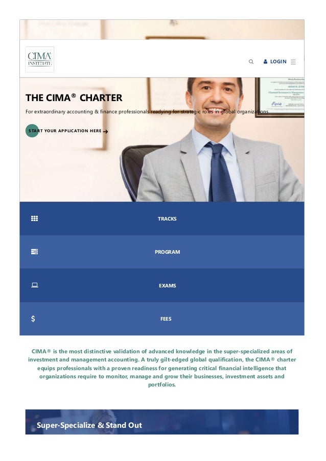 CIMA® is the most distinctive validation of advanced knowledge in the super‐specialized areas of
investment and management accounting. A truly gilt‐edged global qualification, the CIMA® charter
equips professionals with a proven readiness for generating critical financial intelligence that
organizations require to monitor, manage and grow their businesses, investment assets and
portfolios.
THE CIMA CHARTER
®
For extraordinary accounting & finance professionals readying for strategic roles in global organizations.
START YOUR APPLICATION HERE
 TRACKS
 PROGRAM
 EXAMS
 FEES
Super‐Specialize & Stand Out
☰
  LOGIN

 