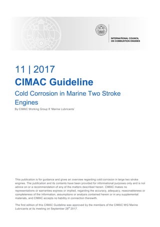 11 | 2017
CIMAC Guideline
Cold Corrosion in Marine Two Stroke
Engines
By CIMAC Working Group 8 ‘Marine Lubricants’
This publication is for guidance and gives an overview regarding cold corrosion in large two stroke
engines. The publication and its contents have been provided for informational purposes only and is not
advice on or a recommendation of any of the matters described herein. CIMAC makes no
representations or warranties express or implied, regarding the accuracy, adequacy, reasonableness or
completeness of the information, assumptions or analysis contained herein or in any supplemental
materials, and CIMAC accepts no liability in connection therewith.
The first edition of this CIMAC Guideline was approved by the members of the CIMAC WG Marine
Lubricants at its meeting on September 28
th
2017.
 