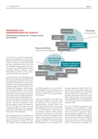 das ÖPNV-Angebot ist, wie durchdacht
das Radwegenetz ist und inwieweit aus­
reichend Fahrradstellplätze für alle Fahr-
radtypen vorliegen, um nur einige Beispie-
le zu nennen.
Haben die Konsumenten den Weg in die
Innenstadt erfolgreich absolviert, folgt
der Aufenthalt in der Innenstadt. Innen-
stadtbesuchende erwarten heute eine
Mischung aus Entertainment, Versorgung,
Bequemlichkeit, Komfort und Service. Hier
muss sich jede Stadt neu justieren, da sich
die Gewichte zwischen Handel, Dienst-
leistungen und Gastronomie verschoben
haben und sich weiter grundlegend ändern
werden. Neue Funktionen kommen man-
cherorts richtigerweise hinzu, wie Freizeit,
Bildung und Kultur. Viele der aktuellen
Sofortprogramme für Innenstädte set-
mir auf, dass zu wenige Innenstadtunter-
nehmen sich gegenseitig in den sozialen
Medien fördern (z. 
B. durchs gegenseitige
Liken). Erst darüber entsteht der Zulauf,
den jedes Unternehmen allein nicht oder
nur mit großem Aufwand generieren kann.
Auch die in der Stadt Wohnenden sollten
einbezogen werden: unzählige, kreative
Mitmachaktionen finden sich auf Insta-
gram oder Facebook als Inspiration.
Die nächste Phase ist die Bewältigung des
Wegs in die Innenstadt, die Mobilität: Die
nun angezogene Kundschaft nutzt unter-
schiedliche Verkehrsmittel und hier kann
sowohl Frustration entstehen (Pkw-Stau,
Parkplatzmangel, ÖPNV funktioniert nicht,
Radwege nicht ausgebaut, keine adäqua-
ten Fahrradabstellplätze, keine barriere-
freien Zugänge etc.), als auch eine gute
Infrastruktur sowie ein guter Service den
Unterschied machen. Einige Innenstädte in
Deutschland sind durch Mobilitätsmaster-
pläne gestärkt worden und der Besuchen-
de wird unterwegs fortwährend smart
gelenkt, informiert und geleitet, immer
öfter auch digital. Andere Innenstädte ste-
hen hier noch ganz am Anfang und sind
in Mobilitätsfragen eher in den neunziger
Jahren und den damaligen Pkw-Stellplatz-
diskussionen stehen geblieben.
Die postpandemischen Innenstädte der
Zukunft werden sich z. B. darin unterschei-
den, ob wirklich barrierefreie Zugänge und
digitale Leitsysteme vorliegen, von wel-
cher Qualität und Vernetzungsintensität
zen daher gerade bei dieser Multifunkti-
onalität an. Ob neues Stadtmobiliar, neue
Events, Begrünungsaktionen, geförderte
Zwischennutzungen in Leerständen – es
gibt kaum etwas, was nicht auf den Listen
steht. Hoffen wir, dass diese notwendigen
Belebungsmaßnahmen nachhaltig positi-
ve Auswirkungen auf unsere Zentren und
Quartiere haben.
Nach dem hoffentlich angenehmen und
erfolgreichen Innenstadtbesuch erfolgt
mit dem Rückweg wieder eine Mobilitäts-
phase, die durch eine geeignete Verab-
schiedungsgeste eingeleitet wird und hof-
fentlich reibungslos digital-analog gelenkt
den Rückweg an den Wohnort ermöglicht.
Auch diese Phase ist wichtig. Schlechte
Leitsysteme etwa können den gesamten
Besuch im Nachhinein ins Negative dre-
INNENSTADT AUS
KUNDENPERSPEKTIVE GEDACHT
Schematische Darstellung einer `Customer Journey´
zur Innenstadt
Online-
schaufenster
Digitale und physische
Berührungspunkte
Online-Auftritt
Radio
PR
Print
Social Media
Wegeführung
Parken
CI in der
Innenstadt
Beschilderung
BEWUSSTSEIN
UND ANREIZE
SCHAFFEN
DER WEG
IN DIE CITY
Erreichbarkeit
und Orientierung
Bequemlichkeit
Mobilität
Erreichbarkeit (digital)
Orientierung
14 MARKETING
 