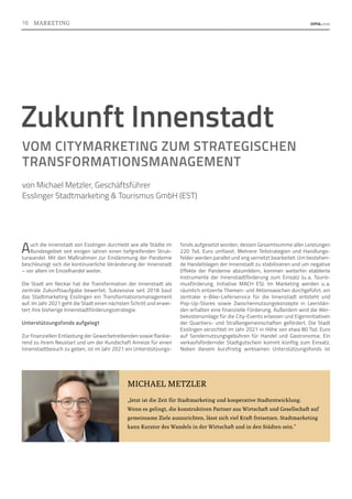 MICHAEL METZLER
„Jetzt ist die Zeit für Stadtmarketing und kooperative Stadtentwicklung.
Wenn es gelingt, die konstruktiven Partner aus Wirtschaft und Gesellschaft auf
gemeinsame Ziele auszurichten, lässt sich viel Kraft freisetzen. Stadtmarketing
kann Kurator des Wandels in der Wirtschaft und in den Städten sein.“
Zukunft Innenstadt
VOM CITYMARKETING ZUM STRATEGISCHEN
TRANSFORMATIONSMANAGEMENT
von Michael Metzler, Geschäftsführer
Esslinger Stadtmarketing  Tourismus GmbH (EST)
Auch die Innenstadt von Esslingen durchlebt wie alle Städte im
Bundesgebiet seit einigen Jahren einen tiefgreifenden Struk-
turwandel. Mit den Maßnahmen zur Eindämmung der Pandemie
beschleunigt sich die kontinuierliche Veränderung der Innenstadt
– vor allem im Einzelhandel weiter.
Die Stadt am Neckar hat die Transformation der Innenstadt als
zentrale Zukunftsaufgabe bewertet. Sukzessive seit 2018 baut
das Stadtmarketing Esslingen ein Transformationsmanagement
auf. Im Jahr 2021 geht die Stadt einen nächsten Schritt und erwei-
tert ihre bisherige Innenstadtförderungsstrategie.
Unterstützungsfonds aufgelegt
Zur finanziellen Entlastung der Gewerbetreibenden sowie flankie-
rend zu ihrem Neustart und um der Kundschaft Anreize für einen
Innenstadtbesuch zu geben, ist im Jahr 2021 ein Unterstützungs-
fonds aufgesetzt worden, dessen Gesamtsumme aller Leistungen
220 Tsd. Euro umfasst. Mehrere Teilstrategien und Handlungs­
felder werden parallel und eng vernetzt bearbeitet: Um bestehen-
de Handelslagen der Innenstadt zu stabilisieren und um negative
Effekte der Pandemie abzumildern, kommen weiterhin etablierte
Instrumente der Innenstadtförderung zum Einsatz (u. 
a. Touris-
musförderung, Initiative MACH ES). Im Marketing werden u. 
a.
räumlich entzerrte Themen- und Aktionswochen durchgeführt, ein
zentraler e-Bike-Lieferservice für die Innenstadt entsteht und
Pop-Up-Stores sowie Zwischennutzungskonzepte in Leerstän-
den erhalten eine finanzielle Förderung. Außerdem wird die Wer-
bekostenumlage für die City-Events erlassen und Eigeninitiativen
der Quartiers- und Straßengemeinschaften gefördert. Die Stadt
Esslingen verzichtet im Jahr 2021 in Höhe von etwa 80 Tsd. Euro
auf Sondernutzungsgebühren für Handel und Gastronomie. Ein
verkaufsfördernder Stadtgutschein kommt künftig zum Einsatz.
Neben diesem kurzfristig wirksamen Unterstützungsfonds ist
16 MARKETING
 