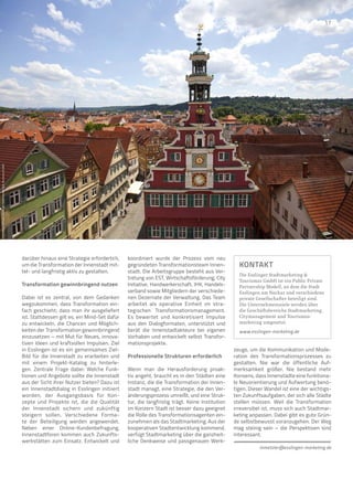 darüber hinaus eine Strategie erforderlich,
um die Transformation der Innenstadt mit-
tel- und langfristig aktiv zu gestalten.
Transformation gewinnbringend nutzen
Dabei ist es zentral, von dem Gedanken
wegzukommen, dass Transformation ein-
fach geschieht; dass man ihr ausgeliefert
ist. Stattdessen gilt es, ein Mind-Set dafür
zu entwickeln, die Chancen und Möglich-
keiten der Transformation gewinnbringend
einzusetzen – mit Mut für Neues, innova-
tiven Ideen und kraftvollen Impulsen. Ziel
in Esslingen ist es ein gemeinsames Ziel-
Bild für die Innenstadt zu erarbeiten und
mit einem Projekt-Katalog zu hinterle-
gen. Zentrale Frage dabei: Welche Funk-
tionen und Angebote sollte die Innenstadt
aus der Sicht ihrer Nutzer bieten? Dazu ist
ein Innenstadtdialog in Esslingen initiiert
worden, der Ausgangsbasis für Kon-
zepte und Projekte ist, die die Qualität
der Innenstadt sichern und zukünftig
steigern sollen. Verschiedene Forma-
te der Beteiligung werden angewendet.
Neben einer Online-Kundenbefragung,
Innenstadtforen kommen auch Zukunfts-
werkstätten zum Einsatz. Entwickelt und
koordiniert wurde der Prozess vom neu
gegründeten Transformationsteam Innen-
stadt. Die Arbeitsgruppe besteht aus Ver-
tretung von EST, Wirtschaftsförderung, City
Initiative, Handwerkerschaft, IHK, Handels-
verband sowie Mitgliedern der verschiede-
nen Dezernate der Verwaltung. Das Team
arbeitet als operative Einheit im stra-
tegischen Transformationsmanagement.
Es bewertet und konkretisiert Impulse
aus den Dialogformaten, unterstützt und
berät die Innenstadtakteure bei eigenen
Vor­
haben und entwickelt selbst Transfor-
mationsprojekte.
Professionelle Strukturen erforderlich
Wenn man die Herausforderung proak-
tiv angeht, braucht es in den Städten eine
Instanz, die die Transformation der Innen-
stadt managt, eine Strategie, die den Ver-
änderungsprozess umreißt, und eine Struk-
tur, die langfristig trägt. Keine Institution
im Konzern Stadt ist besser dazu geeignet
die Rolle des Transformationsagenten ein-
zunehmen als das Stadtmarketing. Aus der
kooperativen Stadtentwicklung kommend,
verfügt Stadtmarketing über die ganzheit-
liche Denkweise und passgenauen Werk-
zeuge, um die Kommunikation und Mode-
ration des Transformationsprozesses zu
gestalten. Nie war die öffentliche Auf-
merksamkeit größer. Nie bestand mehr
Konsens, dass Innenstädte eine funktiona-
le Neuorientierung und Aufwertung benö-
tigen. Dieser Wandel ist eine der wichtigs-
ten Zukunftsaufgaben, der sich alle Städte
stellen müssen. Weil die Transformation
irreversibel ist, muss sich auch Stadtmar-
keting anpassen. Dabei gibt es gute Grün-
de selbstbewusst voranzugehen. Der Weg
mag steinig sein – die Perspektiven sind
interessant.
mmetzler@esslingen-marketing.de
KONTAKT
Die Esslinger Stadtmarketing 
Tourismus GmbH ist ein Public Private
Partnership Modell, an dem die Stadt
Esslingen am Neckar und verschiedene
private Gesellschafter beteiligt sind.
Die Unternehmensziele werden über
die Geschäftsbereiche Stadtmarketing,
Citymanagement und Tourismus­
marketing umgesetzt.
www.esslingen-marketing.de
Foto:
Altes
Rathaus.
Esslinger
Stadtmarketing

Tourismus
GmbH
17
 