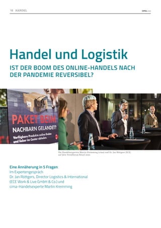 Die Handelsexperten Martin Kremming (cima) und Dr. Jan Röttgers (ECE)
auf dem Trendforum Retail 2020.
Handel und Logistik
IST DER BOOM DES ONLINE-HANDELS NACH
DER PANDEMIE REVERSIBEL?
Eine Annäherung in 5 Fragen:
Im Expertengespräch
Dr. Jan Röttgers, Director Logistics  International
(ECE Work  Live GmbH  Co.) und
cima-Handelsexperte Martin Kremming
Foto:
Trendforum
Retail
2020
Foto:
ECE
Foto:
Digital
Mall_WerbeflächenQECE
18 HANDEL
 