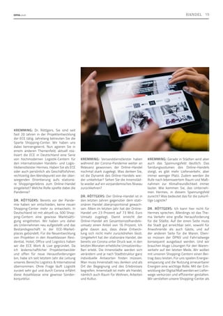 KREMMING: Dr. Röttgers, Sie sind seit
fast 20 Jahren in der Projektentwicklung
der ECE tätig. Jahrelang betreuten Sie die
Sparte Shopping-Center. Wir haben uns
dabei kennengelernt. Nun agieren Sie in
einem anderen Themenfeld; aktuell rea-
lisiert die ECE in Deutschland eine Serie
von hochmodernen Logistik-Centern für
den internationalen Handels- und Logis-
tikdienstleister Hermes. Haben Sie als ECE
oder auch persönlich als Geschäftsführer,
rechtzeitig den Wendepunkt von der über-
wiegenden Orientierung aufs stationä-
re Shoppingerlebnis zum Online-Handel
eingeleitet? Welche Rolle spielte dabei die
Pandemie?
DR. RÖTTGERS: Bereits vor der Pande-
mie haben wir entschieden, keine neuen
Shopping-Center mehr zu entwickeln. In
Deutschland ist mit aktuell ca. 500 Shop-
ping-Centern eine gewisse Marktsätti-
gung eingetreten. Wir haben uns daher
als Unternehmen neu aufgestellt und das
Bestandsgeschäft in der ECE-Market-
places gebündelt. Für die Neuentwicklung
von Projekten in den Assetklassen Resi-
dential, Hotel, Office und Logistics haben
wir die ECE Work  Live gegründet. Da
ich leidenschaftlicher Projektentwickler
und offen für neue Herausforderungen
bin, habe ich seit letztem Jahr die Leitung
unseres Bereichs Logistics  International
übernommen. Ohne Frage läuft Logistik
zurzeit sehr gut und durch Corona erfährt
diese Assetklasse eine gewisse Sonder-
konjunktur.
KREMMING: Versanddienstleister haben
während der Corona-Pandemie weiter an
Relevanz gewonnen; der Online-Handel
nochmal stark zugelegt. Was denken Sie,
ist die Dynamik des Online-Handels wie-
der umkehrbar? Sehen Sie die Innenstäd-
te wieder auf ein vorpandemisches Niveau
zurückkehren?
DR. RÖTTGERS: Der Online-Handel ist in
den letzten Jahren gegenüber dem stati-
onären Handel überproportional gewach-
sen. Allein im letzten Jahr hat der Online-
Handel um 23 Prozent auf 73 Mrd. Euro
Umsatz zugelegt. Damit erreicht der
Online-Handel am Gesamteinzelhandels­
umsatz einen Anteil von 16 Prozent. Ich
gehe davon aus, dass diese Entwick-
lung sich nicht mehr zurückdrehen lässt.
Umgekehrt hat der stationäre Handel, der
bereits vor Corona unter Druck war, in den
letzten Monaten erhebliche Umsatzeinbu-
ßen erlebt. Die Innenstädte werden sich
verändern und je nach Stadtstruktur ganz
individuelle Antworten finden müssen.
Man muss Innenstadt neu denken und als
Ort der Begegnung und des Erlebnisses
begreifen. Innenstadt ist mehr als Handel,
nämlich auch Raum für Wohnen, Arbeiten
und Kultur.
KREMMING: Gerade in Städten wird aber
auch das Spannungsfeld deutlich: Das
Sendungsvolumen des Online-Handels
steigt, es gibt mehr Lieferverkehr, aber
immer weniger Platz. Zudem werden die
Rufe nach lebenswertem Raum und Maß-
nahmen zur Klimafreundlichkeit immer
lauter. Wie kommen Sie, das Unterneh-
men Hermes, in diesem Spannungsfeld
zurecht? Was bedeutet das für die zukünf-
tige Logistik?
DR. RÖTTGERS: Ich kann hier nicht für
Hermes sprechen. Allerdings ist das The-
ma Verkehr eine große Herausforderung
für die Städte. Auf der einen Seite muss
die Stadt gut erreichbar sein, sowohl für
Anwohnende als auch Gäste, und auf
der anderen Seite für die Waren. Eben-
so müssen der ÖPNV und Fahrradwege
konsequent ausgebaut werden. Und wir
brauchen kluge Lösungen für den Waren-
verkehr auf der letzten Meile. Wir wollen
mit unseren Shopping-Centern einen Bei-
trag dazu leisten. Für uns spielen Energie-
einsparung und die Nutzung erneuerbarer
Energien eine wichtige Rolle. Mit der Ent-
wicklung der Digital Mall werden wir Liefer-
wege verkürzen und effizienter gestalten.
Wir verstehen unsere Shopping-Center als
Foto:
Brookfield
Properties
19
HANDEL
 