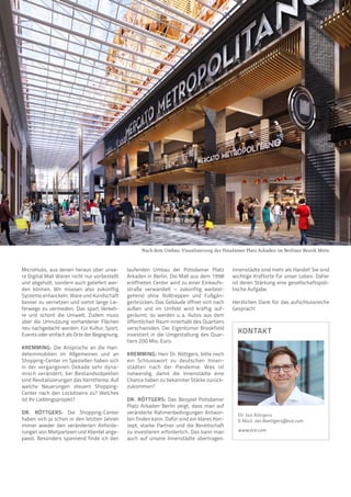 MicroHubs, aus denen heraus über unse-
re Digital Mall Waren nicht nur vorbestellt
und abgeholt, sondern auch geliefert wer-
den können. Wir müssen also zukünftig
Systeme entwickeln, Ware und Kundschaft
besser zu vernetzen und somit lange Lie-
ferwege zu vermeiden. Das spart Verkeh-
re und schont die Umwelt. Zudem muss
über die Umnutzung vorhandener Flächen
neu nachgedacht werden: Für Kultur, Sport,
Events oder einfach als Orte der Begegnung.
KREMMING: Die Ansprüche an die Han-
delsimmobilien im Allgemeinen und an
Shopping-Center im Speziellen haben sich
in der vergangenen Dekade sehr dyna-
misch verändert; bei Bestandsobjekten
sind Revitalisierungen das Kernthema. Auf
welche Neuerungen steuern Shopping-
Center nach den Lockdowns zu? Welches
ist Ihr Lieblingsprojekt?
DR. RÖTTGERS: Die Shopping-Center
haben sich ja schon in den letzten Jahren
immer wieder den veränderten Anforde­
rungen von Mietparteien und Klientel ange-
passt. Besonders spannend finde ich den
laufenden Umbau der Potsdamer Platz
Arkaden in Berlin. Die Mall aus dem 1998
eröffneten Center wird zu einer Einkaufs-
straße verwandelt – zukünftig weitest­
gehend ohne Rolltreppen und Fußgän-
gerbrücken. Das Gebäude öffnet sich nach
außen und im Umfeld wird kräftig auf-
geräumt, so werden u. 
a. Autos aus dem
öffentlichen Raum innerhalb des Quartiers
verschwinden. Der Eigentümer Brookfield
investiert in die Umgestaltung des Quar-
tiers 200 Mio. Euro.
KREMMING: Herr Dr. Röttgers, bitte noch
ein Schlusswort zu deutschen Innen-
städten nach der Pandemie: Was ist
notwendig, damit die Innenstädte eine
Chance haben zu bekannter Stärke zurück-
zukommen?
DR. RÖTTGERS: Das Beispiel Potsdamer
Platz Arkaden Berlin zeigt, dass man auf
veränderte Rahmenbedingungen Antwor-
ten finden kann. Dafür sind ein klares Kon-
zept, starke Partner und die Bereitschaft
zu investieren erforderlich. Das kann man
auch auf unsere Innenstädte übertragen.
Innenstädte sind mehr als Handel! Sie sind
wichtige Kraftorte für unser Leben. Daher
ist deren Stärkung eine gesellschaftspoli-
tische Aufgabe.
Herzlichen Dank für das aufschlussreiche
Gespräch!
KONTAKT
Dr. Jan Röttgers
E-Mail: Jan.Roettgers@ece.com
www.ece.com
Nach dem Umbau: Visualisierung der Potsdamer Platz Arkaden im Berliner Bezirk Mitte
Foto:
Brookfield
Properties
 