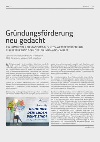 Gründungsförderung
neu gedacht
EIN KOMMENTAR ZU STANDORT-BUSINESS-WETTBEWERBEN UND
ZUR BEFEUERUNG DER LOKALEN INNOVATIONSKRAFT
von Michael Seidel, Partner und Projektleiter,
CIMA Beratung + Management, München
Welche Innenstadt – ob die einer Klein-, Mittel- oder einer Groß-
stadt – sucht sie nicht? Neue Betriebe mit innovativen, unge-
wöhnlichen, spannenden Konzepten abseits des Bekannten. Gerne
mit Jungunternehmern am Steuer, die ihre Geschäftsideen und -visi-
onen in den Bereichen Einzelhandel, Gastronomie oder Dienstleis-
tung engagiert vertreten und realisieren. Gerne als Crossover-Kon-
zept im Schnittpunkt von stationärem und digitalem Angebot. Die
Rede ist von neuen Geschäftsmodellen mit begeisternden Services,
Showrooming-Ansätzen oder regelmäßigen In-Store-Events.
Und das gibt es nicht nur in Metropolen, Groß- oder Mittelstädten,
sondern auch in den Innenstädten von Orten mit weniger als 20.000
Einwohnern. Es funktioniert! In Bad Reichenhall, Ebermannstadt
oder Krumbach ...
Eine neuartige Existenzgründungs-Förderung in Form eines Stand-
ort-Business-Wettbewerbs macht es möglich. Dabei werden inno-
vative Unternehmenskonzepte gesucht, nach Abschluss einer
Bewerbungsphase durch ein lokales Expertennetzwerk auf Reali-
sierbarkeit, Wirtschaftlichkeit und Standortverträglichkeit bewertet
und über eine gezielte Realisierungsförderung und Umsetzungs­
betreuung mit Beratungsleistungen prämiert – gesponsort von
einem Expertennetzwerk vor Ort.
Der Innovationscharakter dieser Förderung liegt in der unmittelba-
ren Ansprache von Existenzgründern und bereits aktiven Unterneh-
mern im Rahmen eines maßgeschneiderten Umsetzungskonzeptes,
einem neuartigen Ansatz zur Zusammenarbeit von Kommunalpolitik
und Wirtschaft sowie der Schaffung eines Netzwerkes mit lokalen
und regionalen Geschäftsleuten, die den Gründern von der Idee bis
zur Umsetzung aktiv zur Seite stehen.
Das Spannendste daran ist aus meiner Sicht: Der Hauptfokus die-
ses Standort-Business-Wettbewerbs liegt nicht auf einer direkten
finanziellen Ansiedlungsförderung, sondern auf der Übernahme
von Kosten, welche sich Jungunternehmer bzw. Betriebsgrün-
der in der Startphase nicht leisten können bzw. wollen. Außer-
dem werden direkte Hilfeleistungen und Unterstützungen bereits
während der Ausgestaltung der Unternehmensidee gewährt.
Hinzu kommt die gemeinschaftliche Bewerbung des Wirtschafts-
standortes – online und offline. Denn der Wettbewerb wird über
ein breites Marketing regional bekannt gemacht. So lief der Wett-
bewerb in Ebermannstadt (7.000 Einwohner) unter dem Titel
„Frische Köpfe für die Insel“ und Bad Reichenhall (18.000 Ein-
wohner) fordert „Sei mutig“ (seimutig.bad-reichenhall.de). Die in
den bereits abgeschlossenen Projekten eingereichten Geschäfts­
modelle reichen von der Kultur (z. B. Programmkino) über Hand-
werk (z. B. Individualmöbelfertigung), Dienstleistung (z. B. Podo-
logie-Praxis) und Gastronomie (z. 
B. Kaffeerösterei) bis zum
Einzelhandel (z. B. Handarbeitsbedarf).
seidel@cima.de
21
HANDEL
 