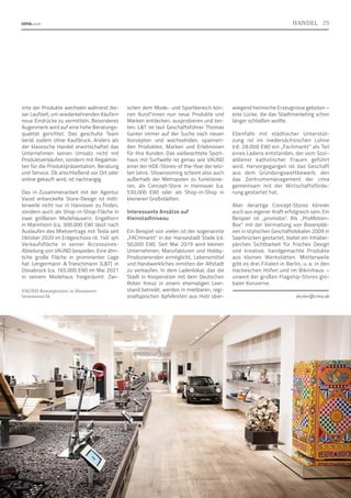 orte der Produkte wechseln während die-
ser Laufzeit, um wiederkehrenden Käufern
neue Eindrücke zu vermitteln. Besonderes
Augenmerk wird auf eine hohe Beratungs-
qualität gerichtet. Das geschulte Team
berät zudem ohne Kaufdruck. Anders als
der klassische Handel erwirtschaftet das
Unternehmen seinen Umsatz nicht mit
Produktverkäufen, sondern mit Regalmie-
ten für die Produktpräsentation, Beratung
und Service. Ob anschließend vor Ort oder
online gekauft wird, ist nachrangig.
Das in Zusammenarbeit mit der Agentur
Vaust entwickelte Store-Design ist mitt-
lerweile nicht nur in Hannover zu finden,
sondern auch als Shop-in-Shop-Fläche in
zwei größeren Modehäusern: Engelhorn
in Mannheim (ca. 300.000 EW) lässt nach
Auslaufen des Mietvertrags mit Tesla seit
Oktober 2020 im Erdgeschoss rd. 140  qm
Verkaufsfläche in seiner Accessoires-
Abteilung von VAUND bespielen. Eine ähn-
liche große Fläche in prominenter Lage
hat Lengermann  
Trieschmann (LT) in
Osnabrück (ca. 165.000 EW) im Mai 2021
in seinem Modehaus freigeräumt: Zwi-
schen dem Mode- und Sportbereich kön-
nen Kund*innen nun neue Produkte und
Marken entdecken, ausprobieren und tes-
ten. LT ist laut Geschäftsführer Thomas
Ganter immer auf der Suche nach neuen
Konzepten und wechselnden, spannen-
den Produkten, Marken und Erlebnissen
für ihre Kunden. Das vielbeachtete Sport-
haus mit Surfwelle ist genau wie VAUND
einer der HDE-Stores-of the-Year der letz-
ten Jahre. Showrooming scheint also auch
außerhalb der Metropolen zu funktionie-
ren, als Concept-Store in Hannover (ca.
530.000 EW) oder als Shop-in-Shop in
kleineren Großstädten.
Interessante Ansätze auf
Kleinstadtniveau
Ein Beispiel von vielen ist der sogenannte
„FACHmarkt“ in der Hansestadt Stade (rd.
50.000 EW). Seit Mai 2019 wird kleinen
Unternehmen, Manufakturen und Hobby-
Produzierenden ermöglicht, Lebensmittel
und Handwerkliches inmitten der Altstadt
zu verkaufen. In dem Ladenlokal, das die
Stadt in Kooperation mit dem Deutschen
Roten Kreuz in einem ehemaligen Leer-
stand betreibt, werden in mietbaren, regi-
onaltypischen Apfelkisten aus Holz über-
wiegend heimische Erzeugnisse geboten –
eine Lücke, die das Stadtmarketing schon
länger schließen wollte.
Ebenfalls mit städtischer Unterstüt-
zung ist im niedersächsischen Lohne
(rd. 28.000 EW) ein „Fachmarkt“ als Teil
eines Ladens entstanden, der vom Sozi-
aldienst katholischer Frauen geführt
wird. Hervorgegangen ist das Geschäft
aus dem Gründungswettbewerb, den
das Zentrumsmanagement der cima
gemeinsam mit der Wirtschaftsförde-
rung gestartet hat.
Aber derartige Concept-Stores können
auch aus eigener Kraft erfolgreich sein. Ein
Beispiel ist „promobo“. Als „ProMotion-
Box“ mit der Vermietung von Boxenplät-
zen in stylischen Geschäftslokalen 2009 in
Saarbrücken gestartet, bietet ein Inhaber-
pärchen Sichtbarkeit für frisches Design
und kreative, handgemachte Produkte
aus kleinen Werkstätten. Mittlerweile
gibt es drei Filialen in Berlin, u. a. in den
Hackeschen Höfen und im Bikinihaus –
unweit der großen Flagship-Stores glo-
baler Konzerne.
decker@cima.de
Foto:
www.vaund.de
VAUND-Konzeptstore in Hannover:
Innenansicht
25
HANDEL
 