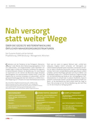 KOMPLETTANGEBOT
SB-Warenhaus, asiatischer/türkischer/
arabischer Markt …
Confiserie, Weinhandlung, Käserei …
spez. Facharztangebot, Krankenhaus …
spez. Bildungsangebot (Hochschule) …
spez. Dienstleistungs-
und Gastronomieangebot …
ERWEITERTES ANGEBOT
Supermarkt, Lebensmitteldiscounter …
Biomarkt, Reformhaus, Feinkost,
Wochenmarkt …
Drogeriemarkt …
Facharztangebot (z. B. Gynäkologe,
Zahnarzt) …
weiterführende Schulen …
differenziertes Dienstleistungs-
und Gastronomieangebot …
26
Spätestens seit der Pandemie ist das Schlagwort „Nahversor-
gung“ in aller Munde. Denn Nahversorgungsangebote in Form
von Lebensmittel- und Drogeriemärkten sowie Apotheken ver-
sorgten sogar zu Zeiten der striktesten Lockdowns als sogenann-
te systemrelevante Anbieter die Bevölkerung. Für einen Besuch
im Supermarkt vor Ort nahmen die Menschen langes Anstehen,
Warenengpässe und zwischenzeitlich erhöhte Preise in Kauf. Das
Ergebnis war ein enormes Umsatzplus im Lebensmittel- und Dro-
geriewarenhandel gegenüber dem Jahr 2020 von ca. 20 Mrd. Euro –
eine Steigerung um 11 Prozent. Ein neuer Höchststand war erreicht.
Doch was tun, wenn im eigenen Wohnort oder -umfeld kein
adäquates Angebot (mehr) vorhanden ist? Wenngleich der
Lebensmitteleinzelhandel weiter expandiert, sind bereits seit Jah-
ren vor allem in ländlichen Kommunen Lücken in der Versorgung
sichtbar: Nicht mehr rentable Märkte werden geschlossen; andere
schließen, weil kein Nachfolger gefunden wird. Auch in Mittel- und
Großstädten zeigen sich z. T. ähnliche Tendenzen. Folglich versorgt
sich die Wohnbevölkerung häufig an den nächstgelegenen Han-
delsstandorten im Umland oder in anderen Stadtteilen. Dadurch
entsteht zunehmender Verkehr und die Gewerbesteuer fließt vom
Wohn- an die Nachbarorte ab. Nicht zuletzt steht die Frage im
Raum: Wie versorgt sich der Teil der Bevölkerung, dem kein Pkw
o. ä. für den Einkauf zur Verfügung steht?
Nah versorgt
statt weiter Wege
ÜBER DIE GEZIELTE WEITERENTWICKLUNG
ÖRTLICHER NAHVERSORGUNGSSTRUKTUREN
Von Susanne André und Jan Vorholt,
Projektleitung, CIMA Beratung + Management, München
Die erwartbare Angebotsausstattung und -vielfalt in der
Nahversorgung variiert nach Gemeinde- bzw. Stadtgröße.
Nahversorgung geht deutlich über den Einkauf von Waren hinaus;
auch medizinische Versorgungseinrichtungen sowie
Dienstleistungen und Gastronomie zählen ergänzend dazu.
2021
BASISANGEBOT
moderner Lebensmittelmarkt …
Bäcker, Metzger, Getränkemarkt,
Tankstelle …
Apotheke …
Hausarzt …
Post, Bankautomat, Grundschule, Kirche …
Frisör, Gasthaus …
GRÖSSE DER KOMMUNE
26 HANDEL
 