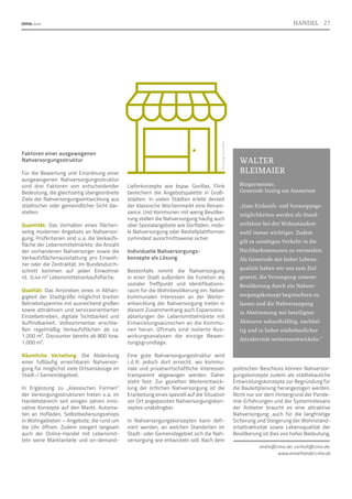 Faktoren einer ausgewogenen
Nahversorgungsstruktur
Für die Bewertung und Einordnung einer
ausgewogenen Nahversorgungsstruktur
sind drei Faktoren von entscheidender
Bedeutung, die gleichzeitig übergeordnete
Ziele der Nahversorgungsentwicklung aus
städtischer oder gemeindlicher Sicht dar-
stellen:
Quantität: Das Vorhalten eines flächen-
seitig modernen Angebots an Nahversor-
gung. Prüfkriterien sind u. a. die Verkaufs-
fläche der Lebensmittelmärkte, die Anzahl
der vorhandenen Nahversorger sowie die
Verkaufsflächenausstattung pro Einwoh-
ner oder die Zentralität. Im Bundesdurch-
schnitt kommen auf jeden Einwohner
rd.  0,44 m² Lebensmittelverkaufsfläche.
Qualität: Das Anstreben eines in Abhän-
gigkeit der Stadtgröße möglichst breiten
Betriebstypenmix mit ausreichend großen
sowie attraktiven und serviceorientierten
Einzelbetrieben, digitale Sichtbarkeit und
Auffindbarkeit. Vollsortimenter erschlie-
ßen regelmäßig Verkaufsflächen ab ca.
1.200 m², Discounter bereits ab 800 bzw.
1.000 m².
Räumliche Verteilung: Die Abdeckung
einer fußläufig erreichbaren Nahversor-
gung für möglichst viele Ortsansässige im
Stadt-/ Gemeindegebiet.
In Ergänzung zu „klassischen Formen“
der Versorgungsstrukturen treten v. 
a. im
Handelsbereich seit einigen Jahren inno-
vative Konzepte auf den Markt. Automa-
ten an Hofläden, Selbstbedienungsshops
in Wohngebieten – Angebote, die rund um
die Uhr öffnen. Zudem steigert langsam
auch der Online-Handel mit Lebensmit-
teln seine Marktanteile und on-demand-
Liefer­
konzepte wie bspw. Gorillas, Flink
bereichern die Angebotspalette in Groß-
städten. In vielen Städten erlebt derzeit
der klassische Wochenmarkt eine Renais-
sance. Und Kommunen mit wenig Bevölke-
rung stellen die Nahversorgung häufig auch
über Spe­
zialangebote wie Dorfläden, mobi-
le Nahversorgung oder Bestellplattformen
zumindest ausschnittsweise sicher.
Individuelle Nahversorgungs-
konzepte als Lösung
Bestenfalls nimmt die Nahversorgung
in einer Stadt außerdem die Funktion als
sozialer Treffpunkt und Identifikations-
raum für die Wohnbevölkerung ein. Neben
kommunalen Interessen an der Weiter-
entwicklung der Nahversorgung treten in
diesem Zusammenhang auch Expansions-
abteilungen der Lebensmittelmärkte mit
Entwicklungswünschen an die Kommu-
nen heran. Oftmals sind isolierte Aus-
wirkungsanalysen die einzige Bewer-
tungsgrundlage.
Eine gute Nahversorgungsstruktur wird
i. 
d. 
R. jedoch dort erreicht, wo kommu-
nale und privatwirtschaftliche Interessen
transparent abgewogen werden. Daher
steht fest: Zur gezielten Weiterentwick-
lung der örtlichen Nahversorgung ist die
Erarbeitung eines speziell auf die Situation
vor Ort angepassten Nahversorgungskon-
zeptes unabdingbar.
In Nahversorgungskonzepten kann defi-
niert werden, an welchen Standorten im
Stadt- oder Gemeindegebiet sich die Nah-
versorgung wie entwickeln soll. Nach dem
politischen Beschluss können Nahversor-
gungskonzepte zudem als städtebauliche
Entwicklungskonzepte zur Begründung für
die Bauleitplanung herangezogen werden.
Nicht nur vor dem Hintergrund der Pande-
mie-Erfahrungen und der Systemrelevanz
der Anbieter braucht es eine attraktive
Nahversorgung; auch für die langfristige
Sicherung und Steigerung der Wohnstand-
ortattraktivität sowie Lebensqualität der
Bevölkerung ist dies von hoher Bedeutung.
andre@cima.de; vorholt@cima.de;
WALTER
BLEIMAIER
Bürgermeister,
Gemeinde Inning am Ammersee
„Gute Einkaufs- und Versorgungs-
möglichkeiten werden als Stand-
ortfaktor bei der Wohnstandort-
wahl immer wichtiger. Zudem
gilt es unnötigen Verkehr in die
Nachbarkommunen zu vermeiden.
Als Gemeinde mit hoher Lebens-
qualität haben wir uns zum Ziel
gesetzt, die Versorgung unserer
Bevölkerung durch ein Nahver-
sorgungskonzept begutachten zu
lassen und die Nahversorgung
in Abstimmung mit beteiligten
Akteuren zukunftsfähig, nachhal-
tig und in hoher städtebaulicher
Attraktivität weiterzuentwickeln.“
www.einzelhandel.cima.de
BIld:
Design
Circle/iStock
27
HANDEL
 