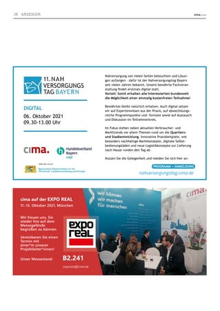 7
cima auf der EXPO REAL
11.-13. Oktober 2021, München
Wir freuen uns, Sie
wieder live auf dem
Messegelände
begrüßen zu können.
Vereinbaren Sie einen
Termin mit
einer*m unserer
Projektleiter*innen!
Unser Messestand: B2.241
Nahversorgung von vielen Seiten beleuchten und Lösun-
gen aufzeigen – dafür ist der Nahversorgungstag Bayern
seit vielen Jahren bekannt. Unsere bewährte Fachveran-
staltung ﬁndet erstmals digital statt.
Vorteil: Somit erhalten alle Interessierten bundesweit
die Möglichkeit einer einmalig kostenfreien Teilnahme!
Bewährtes bleibt natürlich erhalten. Auch digital setzen
wir auf Expertenwissen aus der Praxis, auf abwechslungs-
reiche Programmpunkte und -formate sowie auf Austausch
und Diskussion im Teilnehmerkreis.
Im Fokus stehen neben aktuellen Verbraucher- und
Markttrends vor allem Themen rund um die Quartiers-
und Stadtentwicklung. Innovative Praxisbeispiele, wie
besonders nachhaltige Marktkonzepte, digitale Selbst-
bedienungsläden und neue Logistikkonzepte zur Lieferung
nach Hause runden den Tag ab.
Nutzen Sie die Gelegenheit und melden Sie sich hier an:
DIGITAL
06. Oktober 2021
09.30-13.00 Uhr
PROGRAMM + ANMELDUNG
nahversorgungstag.cima.de
exporeal@cima.de
28 ANZEIGEN
 