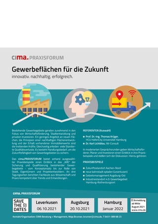 Bestehende Gewerbegebiete geraten zunehmend in den
Fokus von Wirtschaftsförderung, Stadtentwicklung und
privaten Investoren. Ein geringes Angebot an neuen Flä-
chen, die Prinzipien einer nachhaltigen Flächenentwick-
lung und der Erhalt vorhandener Immobilienwerte sind
die treibenden Kräfte. Gleichzeitig erleiden viele Standor-
te Qualitätsverluste. Es besteht Handlungsbedarf, um die
Zukunftsfähigkeit von Gewerbegebieten zu sichern.
Das cima.PRAXISFORUM bietet anhand ausgewähl-
ter Praxisbeispiele einen Einblick in das „WIE“ der
Sicherung und Qualifizierung bestehender Gewer-
begebiete - vom Konzeptansatz bis zur Rolle von
Stadt, Eigentümern und Projektentwicklern. An drei
Tagungsorten berichten Fachleute aus Wissenschaft und
Praxis kompetent über Trends und Entwicklungen.
Gewerbeflächen für die Zukunft
innovativ. nachhaltig. erfolgreich.
PRAXISFORUM
REFERENTEN (Auswahl)
Prof. Dr.-Ing. Thomas Krüger,
HCU HafenCity Universität Hamburg
Dr. Karl Lichtblau, IW-Consult
In moderierten Gesprächsrunden geben Wirtschaftsför-
derer, Planer und Investoren einen Einblick in ihre Praxis-
beispiele und stellen sich der Diskussion. Hierzu gehören:
PRAXISBEISPIELE
Zukunftsstandort Aachen-Nord
neue bahnstadt opladen (Leverkusen)
Gebietsmanagement Augsburg-Ost
Industriestandort 4.0: Gewerbegebiet
Hamburg-Rothenburgsort
Leverkusen
06.10.2021
Augsburg
20.10.2021
Hamburg
Januar 2022
SAVE
THE
DATES
Anmeldung
ab Mitte
August 2021
www.cima.de
PRAXISFORUM
Kontakt/Organisation: CIMA Beratung + Management, Maja Brunner, brunner@cima.de, T 0451-389 68 23
www.cima.de
 