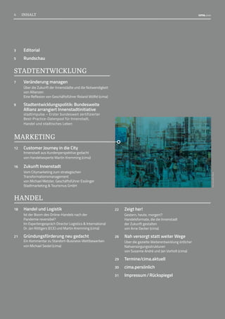 3	Editorial
5	Rundschau
STADTENTWICKLUNG
7 Veränderung managen
Über die Zukunft der Innenstädte und die Notwendigkeit
von Allianzen
Eine Reflexion von Geschäftsführer Roland Wölfel (cima)
9	Stadtentwicklungspolitik: Bundesweite
Allianz arrangiert Innenstadtinitiative
stadtimpulse – Erster bundesweit zertifizierter
Best-Practice-Datenpool für Innenstadt,
Handel und städtisches Leben
MARKETING
12	
Customer Journey in die City
Innenstadt aus Kundenperspektive gedacht
von Handelsexperte Martin Kremming (cima)
16	 Zukunft Innenstadt
Vom Citymarketing zum strategischen
Transformationsmanagement
von Michael Metzler, Geschäftsführer Esslinger
Stadtmarketing  Tourismus GmbH
HANDEL
18	 Handel und Logistik
Ist der Boom des Online-Handels nach der
Pandemie reversibel?
Im Expertengespräch Director Logistics  International
Dr. Jan Röttgers (ECE) und Martin Kremming (cima)
21	
Gründungsförderung neu gedacht
Ein Kommentar zu Standort-Business-Wettbewerben
von Michael Seidel (cima)
22 Zeigt her!
Gestern, heute, morgen!?
Handelsformate, die die Innenstadt
der Zukunft gestalten
von Arne Decker (cima)
26 Nah versorgt statt weiter Wege
Über die gezielte Weiterentwicklung örtlicher
Nahversorgungsstrukturen
von Susanne André und Jan Vorholt (cima)
29 Termine/cima.aktuell 
30	cima.persönlich
31 Impressum / Rückspiegel
Foto:
hanohiki
/iStock
4 INHALT
4
 