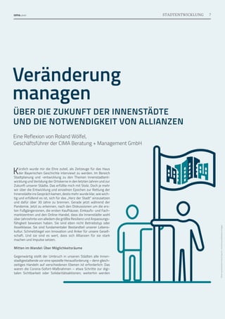 Bilder:
studiostockart/iStock
(Figuren)
·
zaurrahimov/AdobeStock
(Flagge)
Veränderung
managen
ÜBER DIE ZUKUNFT DER INNENSTÄDTE
UND DIE NOTWENDIGKEIT VON ALLIANZEN
Eine Reflexion von Roland Wölfel,
Geschäftsführer der CIMA Beratung + Management GmbH
Kürzlich wurde mir die Ehre zuteil, als Zeitzeuge für das Haus
der Bayerischen Geschichte interviewt zu werden. Im Bereich
Stadtplanung und -entwicklung zu den Themen Innenstadtent-
wicklung und Verödung der Ortskerne in den letzten Jahren und zur
Zukunft unserer Städte. Das erfüllte mich mit Stolz. Doch je mehr
wir über die Entwicklung und einzelnen Epochen zur Rettung der
Innenstädte ins Gespräch kamen, desto mehr wurde klar, wie wich-
tig und erfüllend es ist, sich für das „Herz der Stadt“ einzu­
setzen
und dafür über 30 Jahre zu brennen. Gerade jetzt während der
Pandemie. Jetzt zu erkennen, nach den Diskussionen um die ers-
ten Fußgängerzonen, die ersten Kaufhäuser, Einkaufs- und Fach-
marktzentren und den Online-Handel, dass die Innenstädte wohl
über Jahrzehnte von alledem die größte Resilienz und Anpassungs-
fähigkeit bewiesen haben. Sie sind eben nicht Betriebstyp oder
Assetklasse. Sie sind fundamentaler Bestandteil unserer Lebens­
-
kultur. Schmelztiegel von Innovation und Anker für unsere Gesell-
schaft. Und sie sind es wert, dass sich Allianzen für sie stark
machen und Impulse setzen.
Mitten im Wandel: Über Möglichkeitsräume
Gegenwärtig stellt der Umbruch in unseren Städten alle Innen-
stadtgestaltende vor eine spezielle Herausforderung – denn gleich-
zeitiges Handeln auf verschiedenen Ebenen ist erforderlich: Das
waren die Corona-Sofort-Maßnahmen – etwa Schritte zur digi-
talen Sichtbarkeit oder Solidaritätsaktionen; weiterhin werden
7
STADTENTWICKLUNG
 