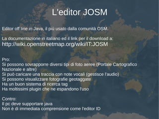L'editor JOSM
Editor off line in Java, il più usato dalla comunità OSM.
La documentazione in italiano ed il link per il download a:
http://wiki.openstreetmap.org/wiki/IT:JOSM
Pro:
Si possono sovrapporre diversi tipi di foto aeree (Portale Cartografico
Nazionale e altre)
Si può caricare una traccia con note vocali (gestisce l'audio)
Si possono visualizzare fotografie geotaggate
Ha un buon sistema di ricerca tag
Ha moltissimi plugin che ne espandono l'uso
Contro:
Il pc deve supportare java
Non è di immediata comprensione come l'editor ID
 