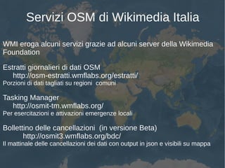 Servizi OSM di Wikimedia Italia
WMI eroga alcuni servizi grazie ad alcuni server della Wikimedia
Foundation
Estratti giornalieri di dati OSM
http://osm-estratti.wmflabs.org/estratti/
Porzioni di dati tagliati su regioni comuni
Tasking Manager
http://osmit-tm.wmflabs.org/
Per esercitazioni e attivazioni emergenze locali
Bollettino delle cancellazioni (in versione Beta)
http://osmit3.wmflabs.org/bdc/
Il mattinale delle cancellazioni dei dati con output in json e visibili su mappa
 
