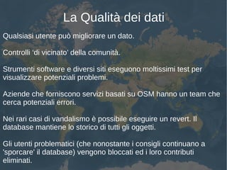 La Qualità dei dati
Qualsiasi utente può migliorare un dato.
Controlli ‘di vicinato’ della comunità.
Strumenti software e diversi siti eseguono moltissimi test per
visualizzare potenziali problemi.
Aziende che forniscono servizi basati su OSM hanno un team che
cerca potenziali errori.
Nei rari casi di vandalismo è possibile eseguire un revert. Il
database mantiene lo storico di tutti gli oggetti.
Gli utenti problematici (che nonostante i consigli continuano a
'sporcare' il database) vengono bloccati ed i loro contributi
eliminati.
 