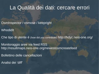 La Qualità dei dati: cercare errori
OsmInspector / osmose / keepright
WhodidIt
Che tipo di utente è (how did you contribute) http://hdyc.neis-one.org/
Monitoraggio aree via feed RSS
http://resultmaps.neis-one.org/newestosmcreatefeed
Bollettino delle cancellazioni
Analisi dei ‘diff’
 