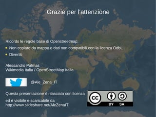 Grazie per l'attenzione
Ricordo le regole base di Openstreetmap:
Non copiare da mappe o dati non compatibili con la licenza OdbL
Divertiti
Alessandro Palmas
Wikimedia Italia / OpenStreetMap Italia
@Ale_Zena_IT
Questa presentazione è rilasciata con licenza
ed è visibile e scaricabile da
http://www.slideshare.net/AleZenaIT
 