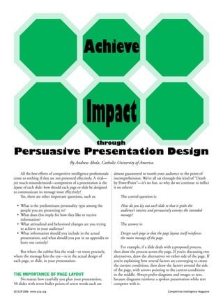 20 SCIP 2006 www.scip.org Competitive Intelligence Magazine
Achieve
through
Persuasive Presentation Design
Impact
All the best efforts of competitive intelligence professionals
come to nothing if they are not presented effectively. A vital—
yet much misunderstood—component of a presentation is the
layout of each slide: how should each page or slide be designed
to communicate its message most effectively?
Yes, there are other important questions, such as:
• What is the predominant personality type among the
people you are presenting to?
• What does this imply for how they like to receive
information?
• What attitudinal and behavioral changes are you trying
to achieve in your audience?
• What information should you include in the actual
presentation, and what should you put in an appendix or
leave out entirely?
But where the rubber hits the road—or more precisely,
where the message hits the eye—is in the actual design of
each page, or slide, in your presentation.
THE IMPORTANCE OF PAGE LAYOUT
No matter how carefully you plan your presentation,
50 slides with seven bullet points of seven words each are
almost guaranteed to numb your audience to the point of
incomprehension. We’ve all sat through this kind of “Death
by PowerPoint”—it’s no fun, so why do we continue to inflict
it on others?
The central question is:
How do you lay out each slide so that it grabs the
audience’s interest and persuasively conveys the intended
message?
The answer is:
Design each page so that the page layout itself reinforces
the main message of the page.
For example, if a slide deals with a proposed process,
then draw the process across the page. If you’re discussing two
alternatives, draw the alternatives on either side of the page. If
you’re explaining how several factors are converging to create
the current conditions, then draw the factors around the side
of the page, with arrows pointing to the current conditions
in the middle. Always prefer diagrams and images to text,
because diagrams reinforce a spoken presentation while text
competes with it.
By Andrew Abela, Catholic University of America
 