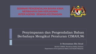 Penyimpanan dan Pengendalian Bahan
Berbahaya Mengikut Peraturan CIMAH,96
Section CIMAH, Petroleum Safety Division
Department of Occupational Safety and Health Malaysia
Ir Noorazman Bin Soud
SEMINAR PENGENDALIAN BAHAN KIMIA
MERBAHAYA DAN KERJASAMA
INTER AGENSI SEMASA KECEMASAN
 